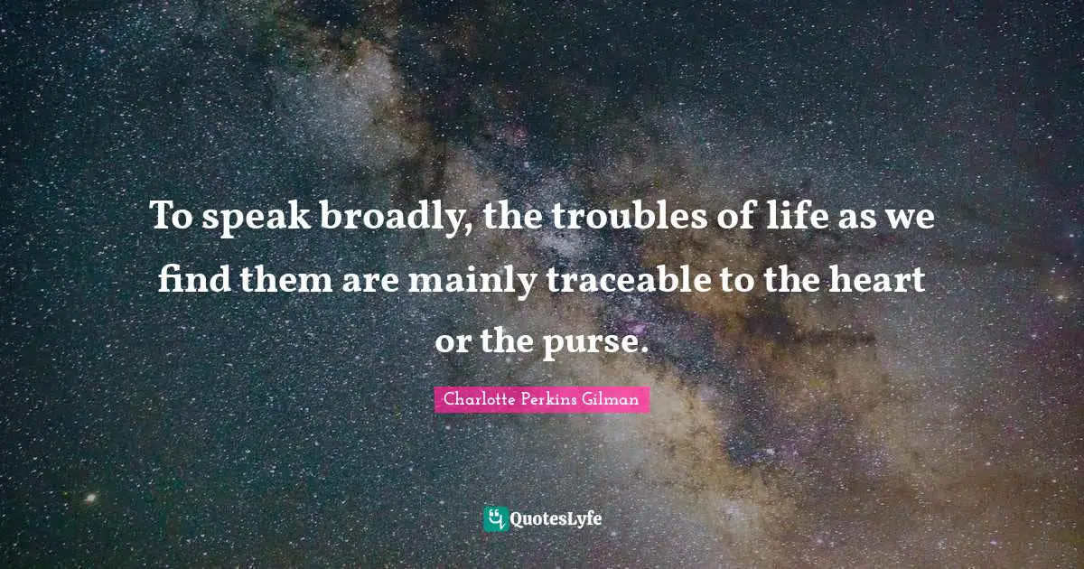 To speak broadly, the troubles of life as we find them are mainly traceable to the heart or the purse.