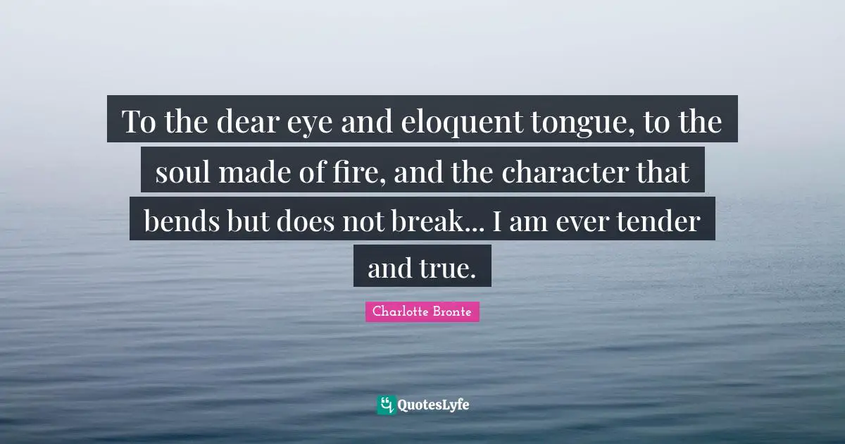 Charlotte Bronte Quotes: "To the dear eye and eloquent tongue, to the soul made of fire, and the character that bends but does not break... I am ever tender and true."