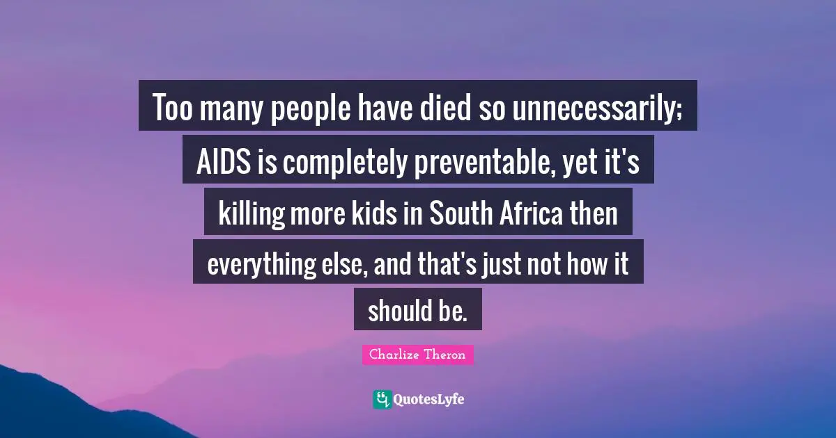 Too many people have died so unnecessarily; AIDS is completely preventable, yet it's killing more kids in South Africa then everything else, and that's just not how it should be.
