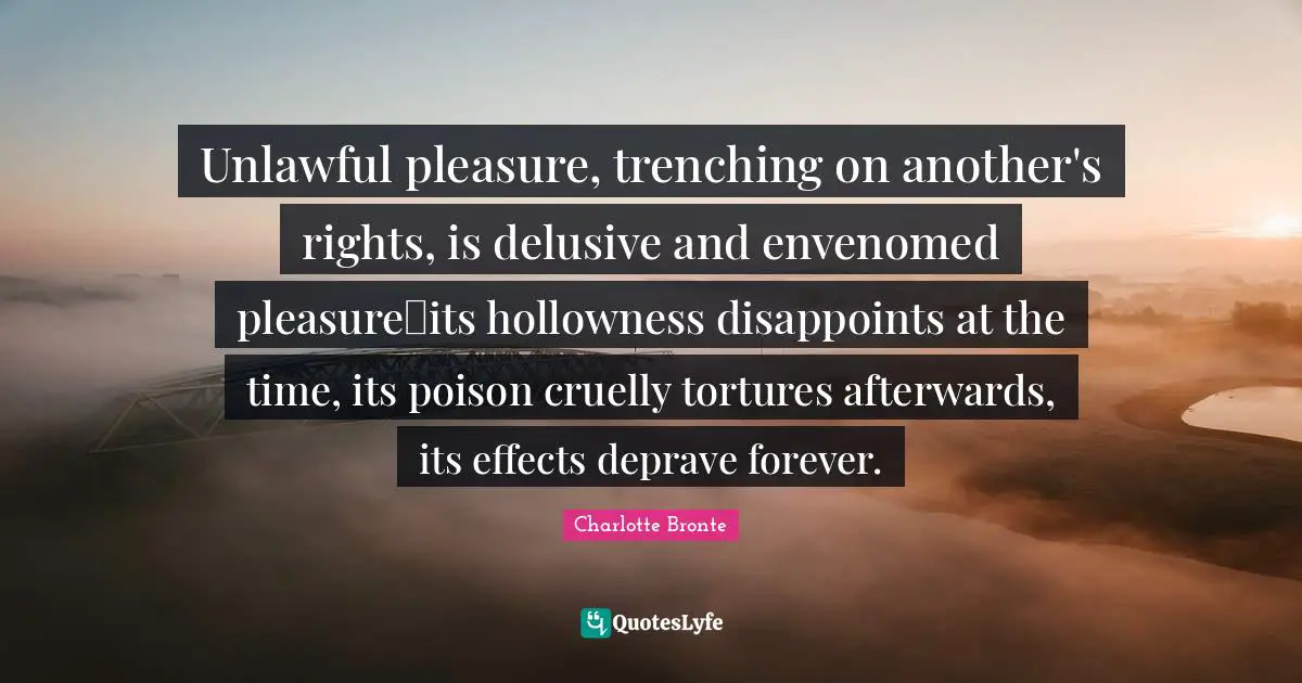 Unlawful pleasure, trenching on another's rights, is delusive and envenomed pleasureits hollowness disappoints at the time, its poison cruelly tortures afterwards, its effects deprave forever.
