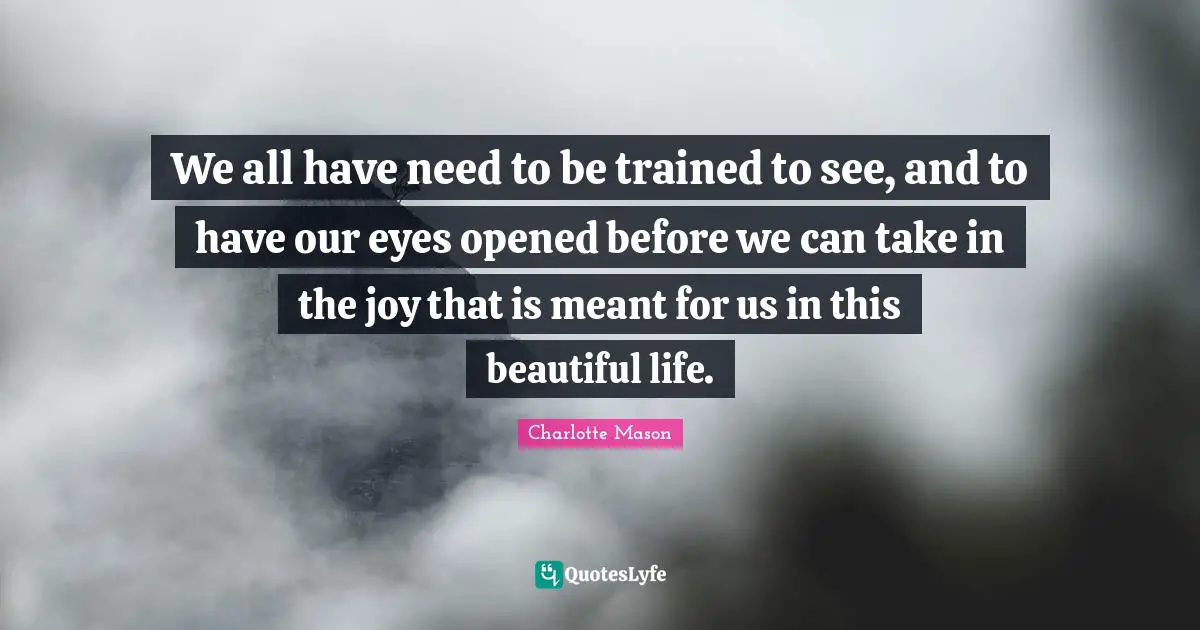 Charlotte Mason Quotes: "We all have need to be trained to see, and to have our eyes opened before we can take in the joy that is meant for us in this beautiful life."