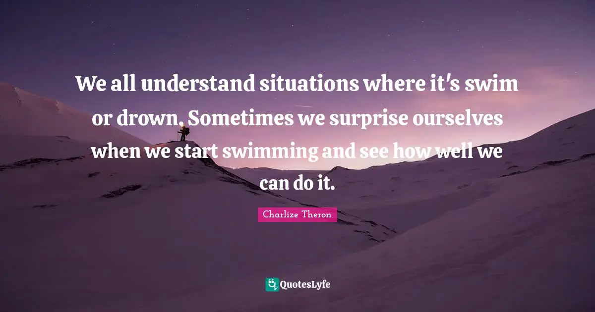 We all understand situations where it's swim or drown. Sometimes we surprise ourselves when we start swimming and see how well we can do it.