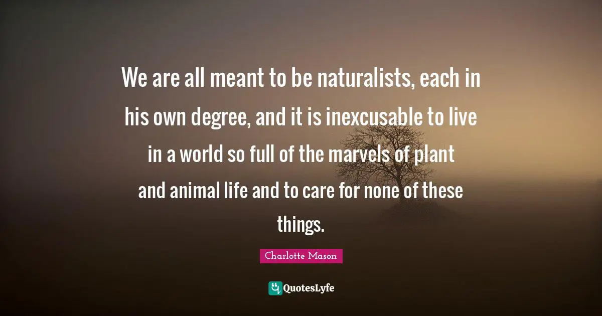 Animal Quotes: "We are all meant to be naturalists, each in his own degree, and it is inexcusable to live in a world so full of the marvels of plant and animal life and to care for none of these things."