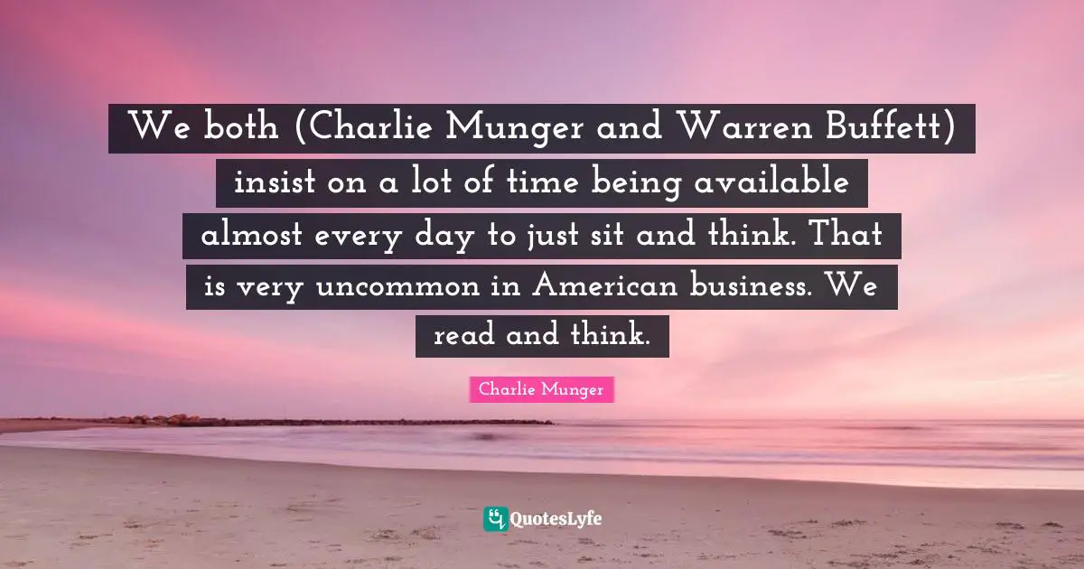 We both (Charlie Munger and Warren Buffett) insist on a lot of time being available almost every day to just sit and think. That is very uncommon in American business. We read and think.