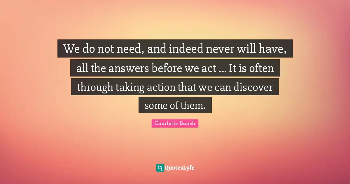 Charlotte Bunch Quotes: "We do not need, and indeed never will have, all the answers before we act ... It is often through taking action that we can discover some of them."