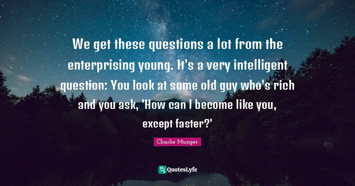 We get these questions a lot from the enterprising young. It's a very intelligent question: You look at some old guy who's rich and you ask, 'How can I become like you, except faster?'