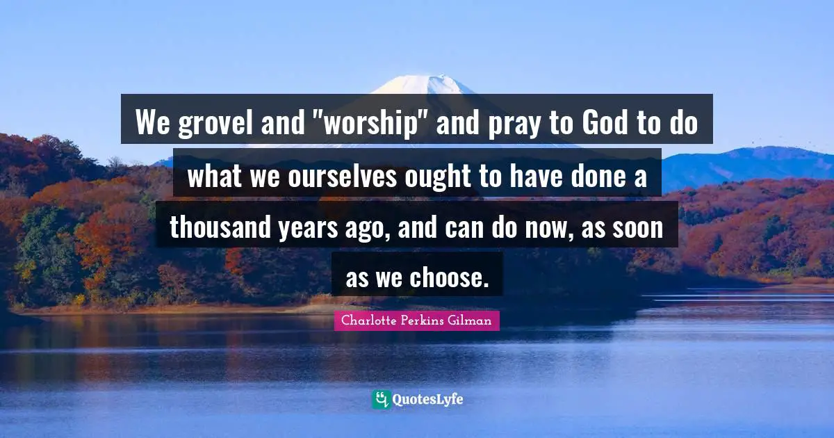 We grovel and "worship" and pray to God to do what we ourselves ought to have done a thousand years ago, and can do now, as soon as we choose.