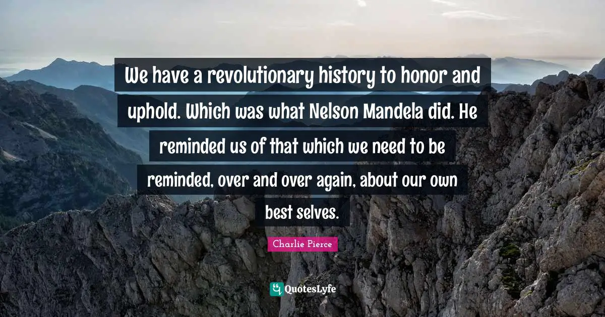 We have a revolutionary history to honor and uphold. Which was what Nelson Mandela did. He reminded us of that which we need to be reminded, over and over again, about our own best selves.