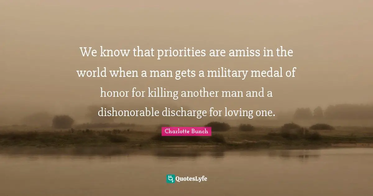 Charlotte Bunch Quotes: "We know that priorities are amiss in the world when a man gets a military medal of honor for killing another man and a dishonorable discharge for loving one."