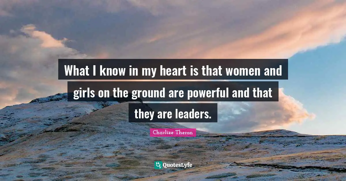 What I know in my heart is that women and girls on the ground are powerful and that they are leaders.