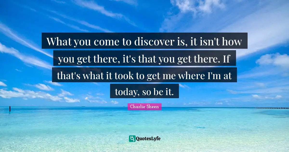 What you come to discover is, it isn't how you get there, it's that you get there. If that's what it took to get me where I'm at today, so be it.