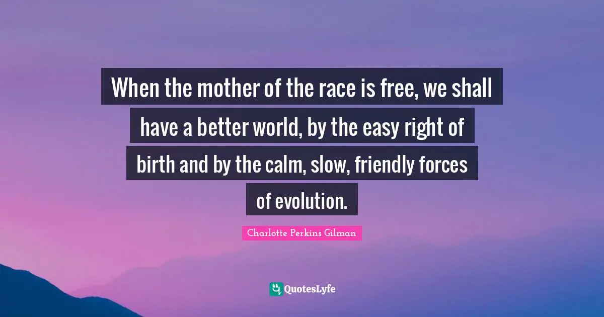 When the mother of the race is free, we shall have a better world, by the easy right of birth and by the calm, slow, friendly forces of evolution.