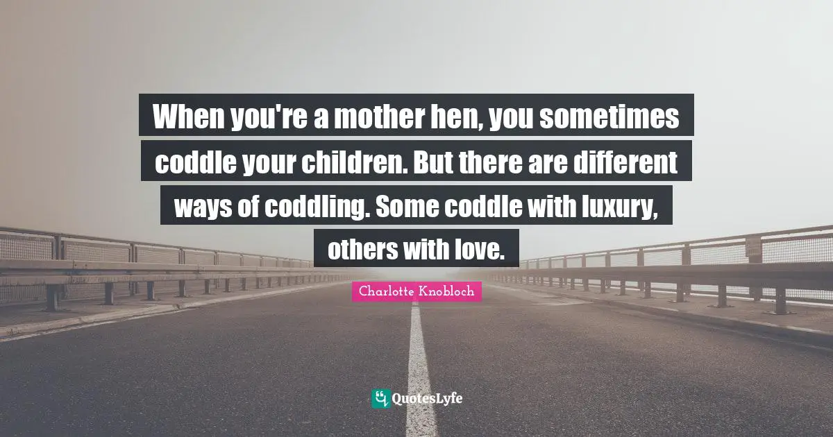 When you're a mother hen, you sometimes coddle your children. But there are different ways of coddling. Some coddle with luxury, others with love.