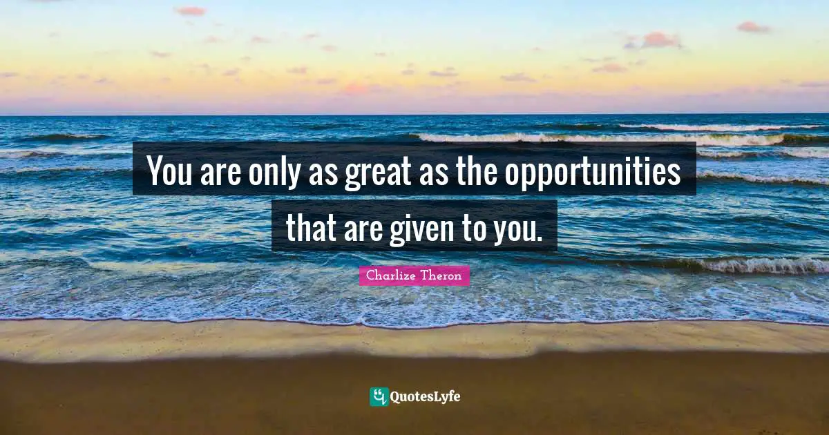 You are only as great as the opportunities that are given to you.