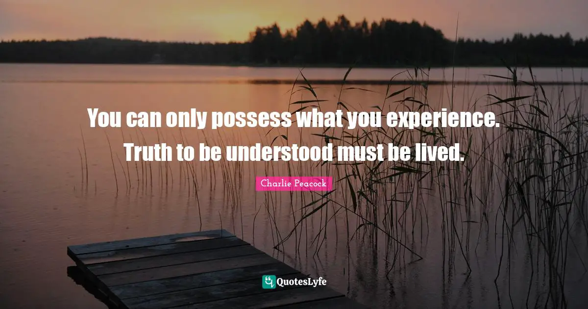 You can only possess what you experience. Truth to be understood must be lived.