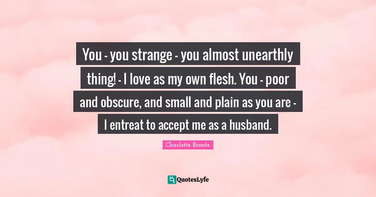 You — you strange — you almost unearthly thing! — I love as my own flesh. You — poor and obscure, and small and plain as you are — I entreat to accept me as a husband.