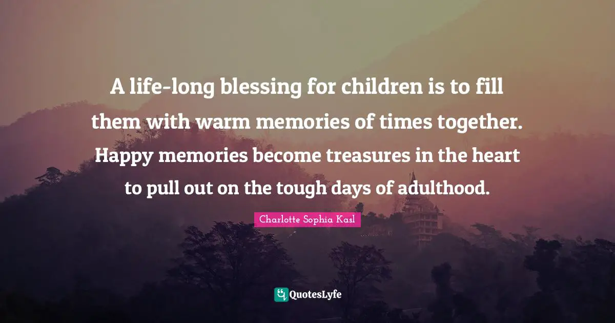 Blessing Quotes: "A life-long blessing for children is to fill them with warm memories of times together. Happy memories become treasures in the heart to pull out on the tough days of adulthood."