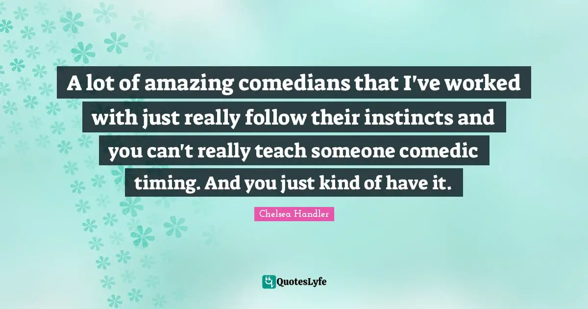 A lot of amazing comedians that I've worked with just really follow their instincts and you can't really teach someone comedic timing. And you just kind of have it.