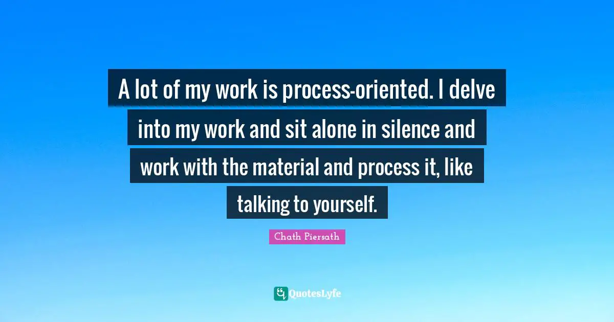 A lot of my work is process-oriented. I delve into my work and sit alone in silence and work with the material and process it, like talking to yourself.