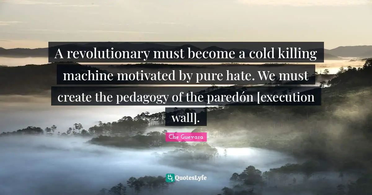 Revolutionary Quotes: "A revolutionary must become a cold killing machine motivated by pure hate. We must create the pedagogy of the paredón [execution wall]."