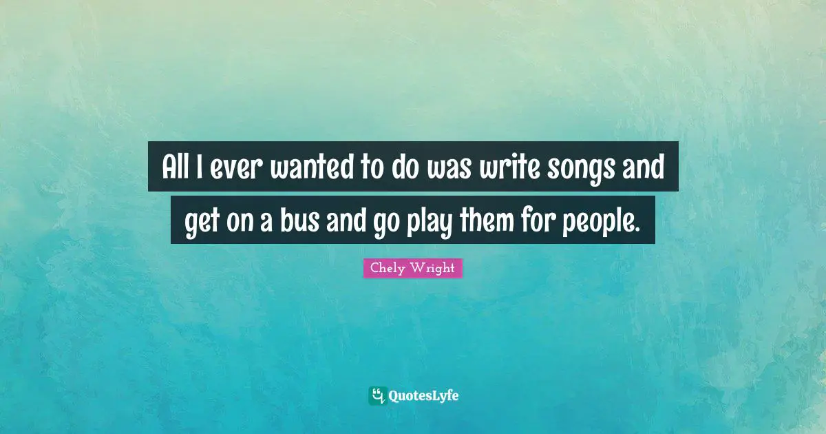 All I ever wanted to do was write songs and get on a bus and go play them for people.