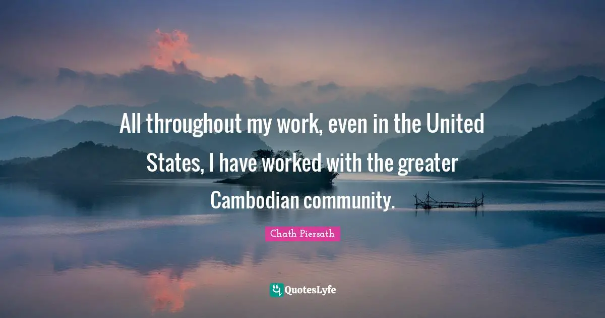 All throughout my work, even in the United States, I have worked with the greater Cambodian community.