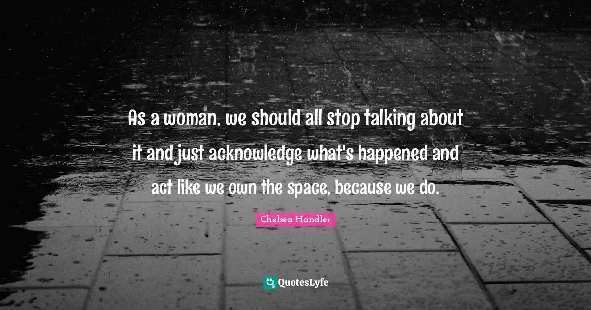 As a woman, we should all stop talking about it and just acknowledge what's happened and act like we own the space, because we do.