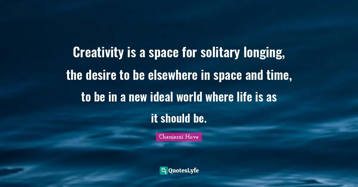 Creativity is a space for solitary longing, the desire to be elsewhere in space and time, to be in a new ideal world where life is as it should be.