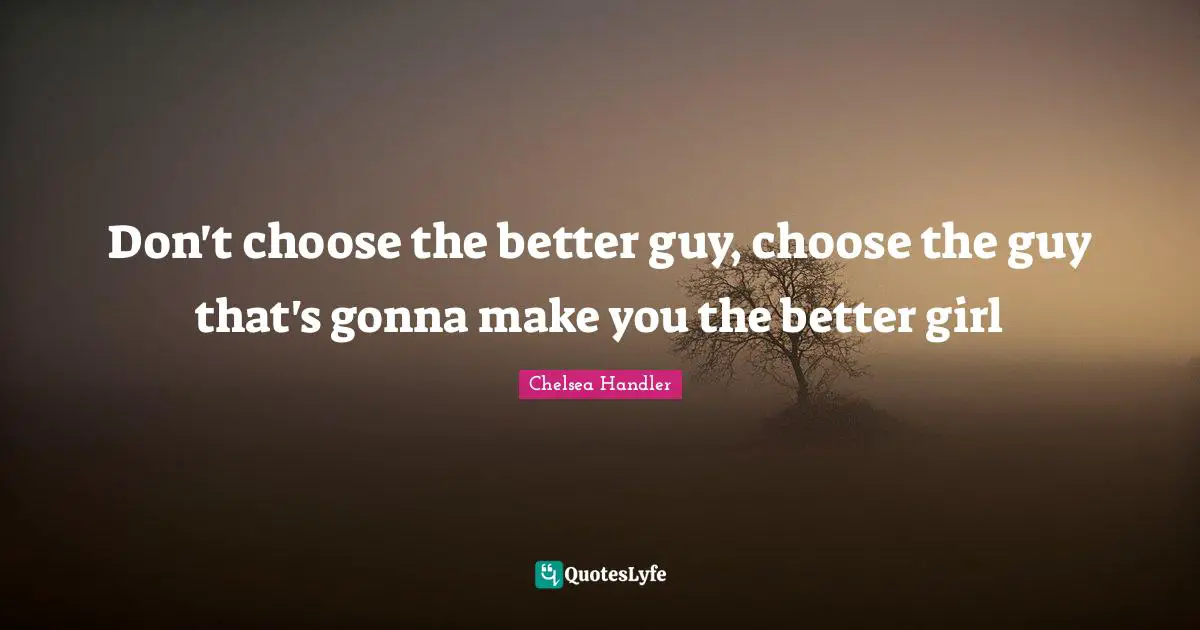 Don't choose the better guy, choose the guy that's gonna make you the better girl