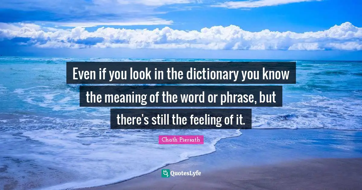 Even if you look in the dictionary you know the meaning of the word or phrase, but there's still the feeling of it.