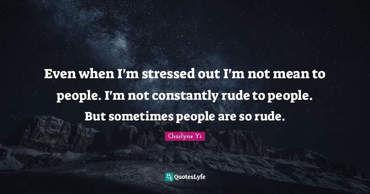 Even when I'm stressed out I'm not mean to people. I'm not constantly rude to people. But sometimes people are so rude.