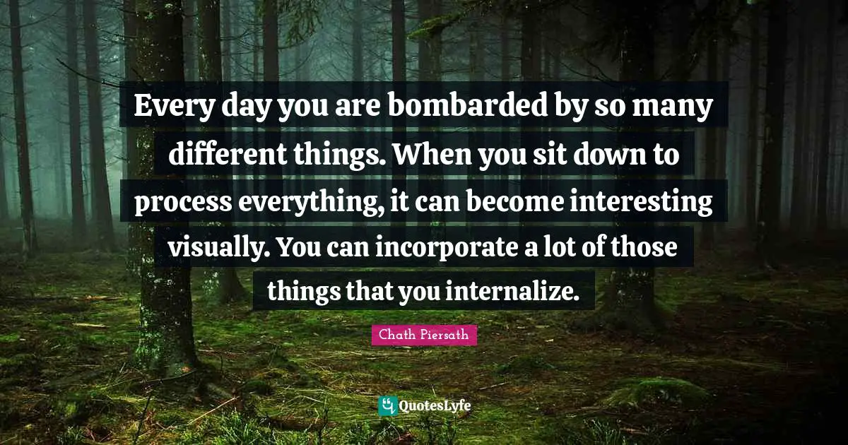 Every day you are bombarded by so many different things. When you sit down to process everything, it can become interesting visually. You can incorporate a lot of those things that you internalize.