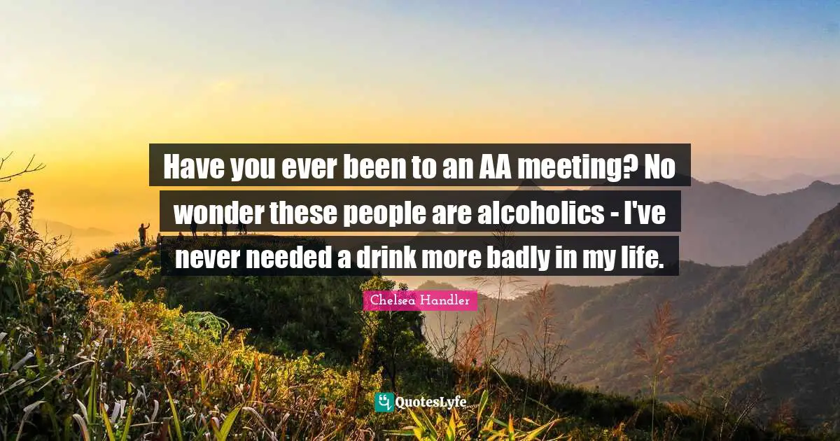 Have you ever been to an AA meeting? No wonder these people are alcoholics - I've never needed a drink more badly in my life.