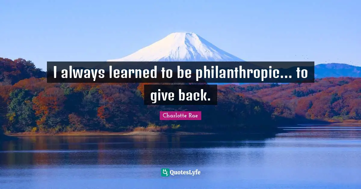 I always learned to be philanthropic... to give back.