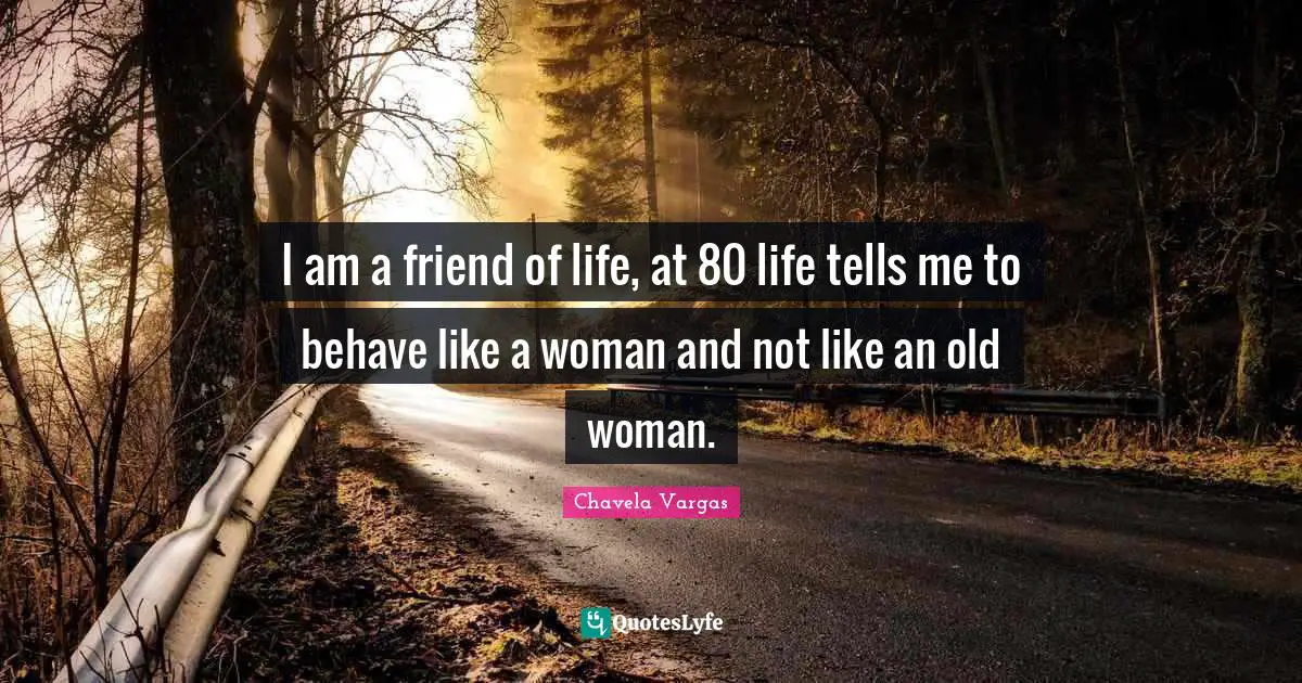 I am a friend of life, at 80 life tells me to behave like a woman and not like an old woman.