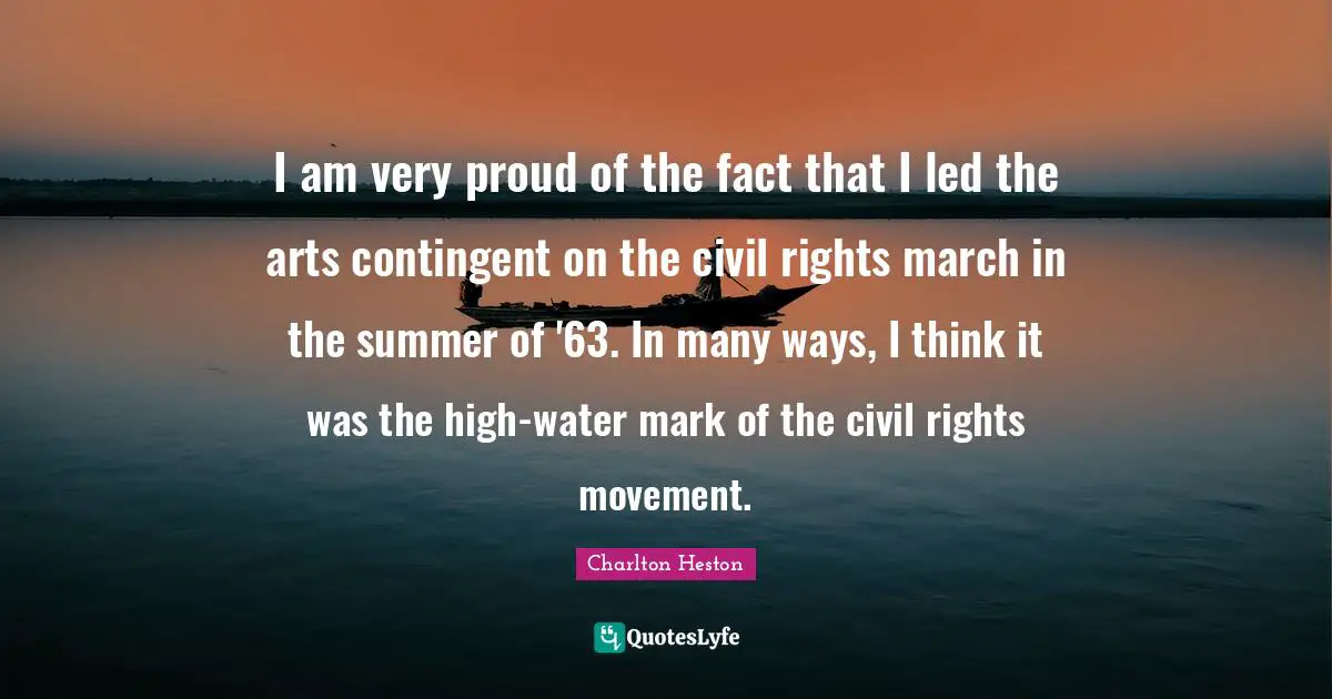 Charlton Heston Quotes: "I am very proud of the fact that I led the arts contingent on the civil rights march in the summer of '63. In many ways, I think it was the high-water mark of the civil rights movement."