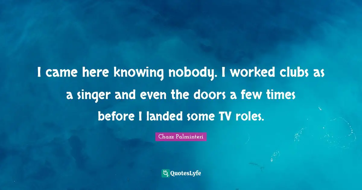 I came here knowing nobody. I worked clubs as a singer and even the doors a few times before I landed some TV roles.