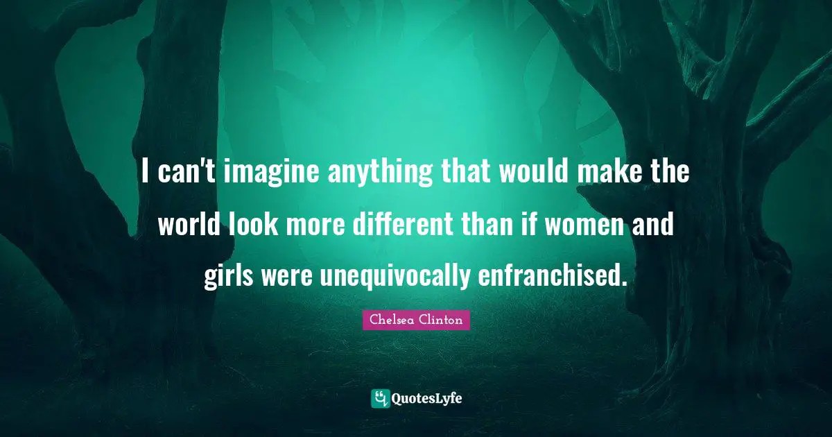I can't imagine anything that would make the world look more different than if women and girls were unequivocally enfranchised.