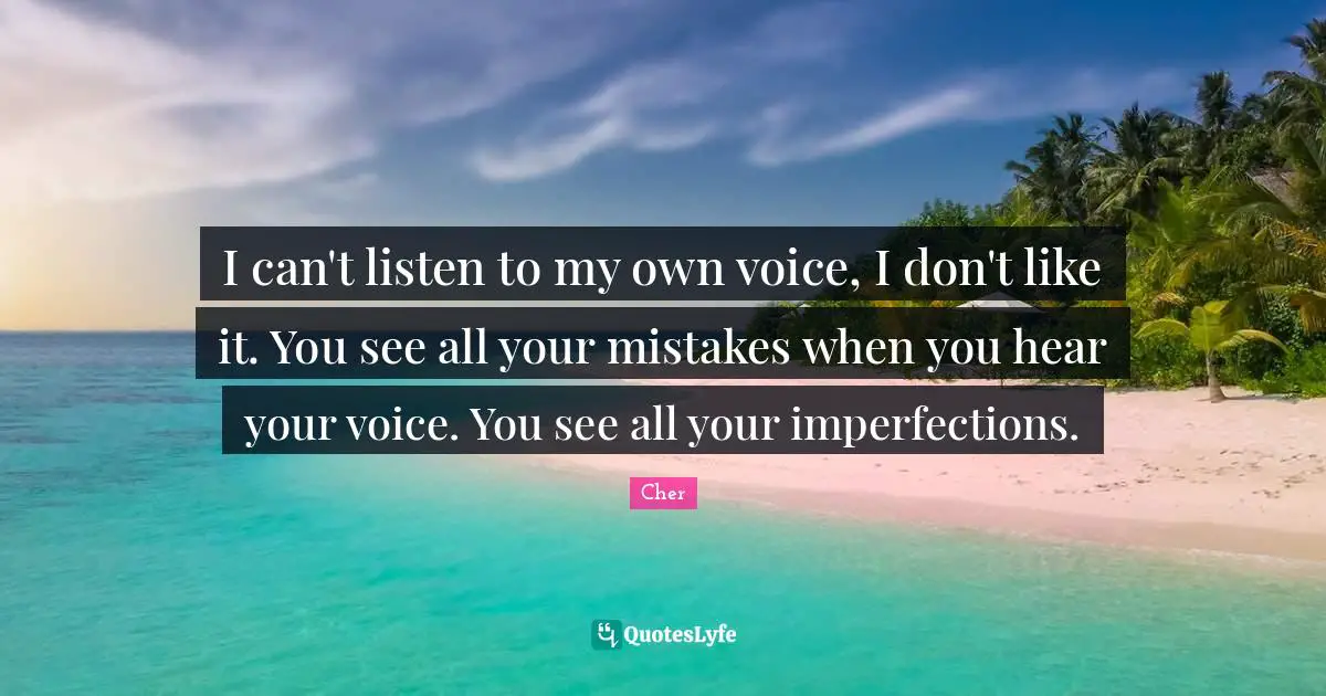 I can't listen to my own voice, I don't like it. You see all your mistakes when you hear your voice. You see all your imperfections.
