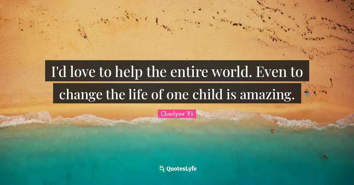I'd love to help the entire world. Even to change the life of one child is amazing.