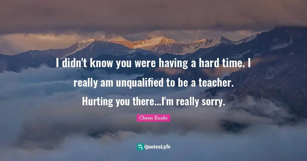 Having A Hard Time Quotes: "I didn't know you were having a hard time. I really am unqualified to be a teacher. Hurting you there...I'm really sorry."