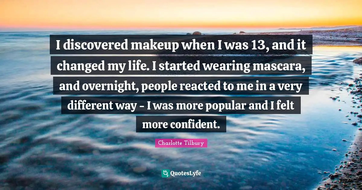 Charlotte Tilbury Quotes: "I discovered makeup when I was 13, and it changed my life. I started wearing mascara, and overnight, people reacted to me in a very different way - I was more popular and I felt more confident."