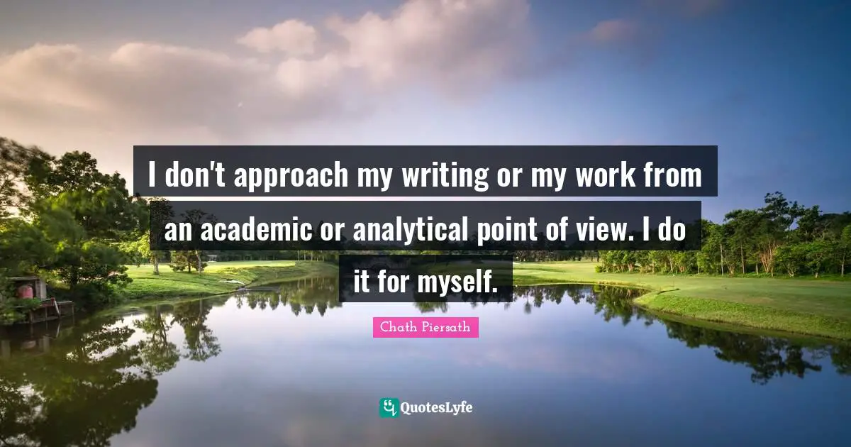 I don't approach my writing or my work from an academic or analytical point of view. I do it for myself.