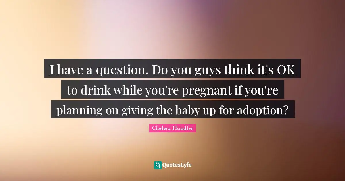 I have a question. Do you guys think it's OK to drink while you're pregnant if you're planning on giving the baby up for adoption?