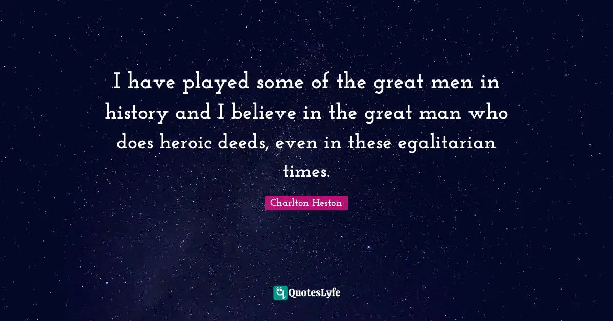 I have played some of the great men in history and I believe in the great man who does heroic deeds, even in these egalitarian times.