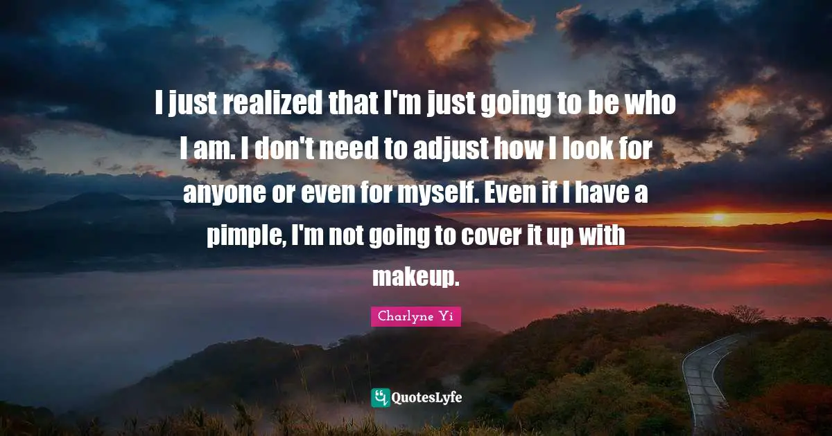 I just realized that I'm just going to be who I am. I don't need to adjust how I look for anyone or even for myself. Even if I have a pimple, I'm not going to cover it up with makeup.
