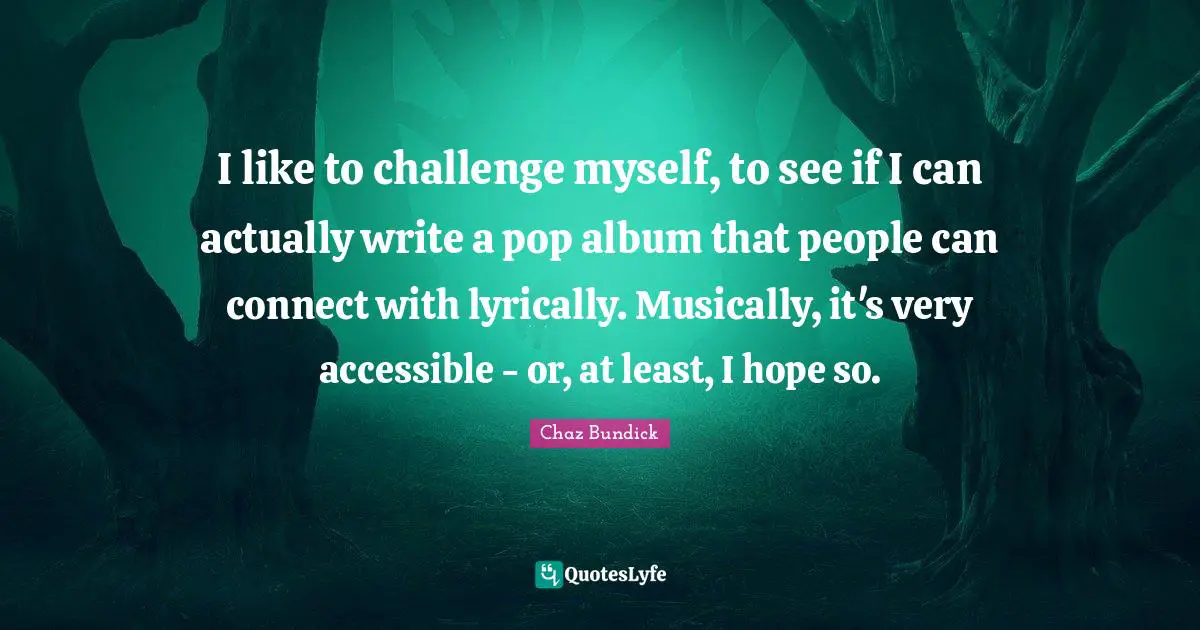 I like to challenge myself, to see if I can actually write a pop album that people can connect with lyrically. Musically, it's very accessible - or, at least, I hope so.