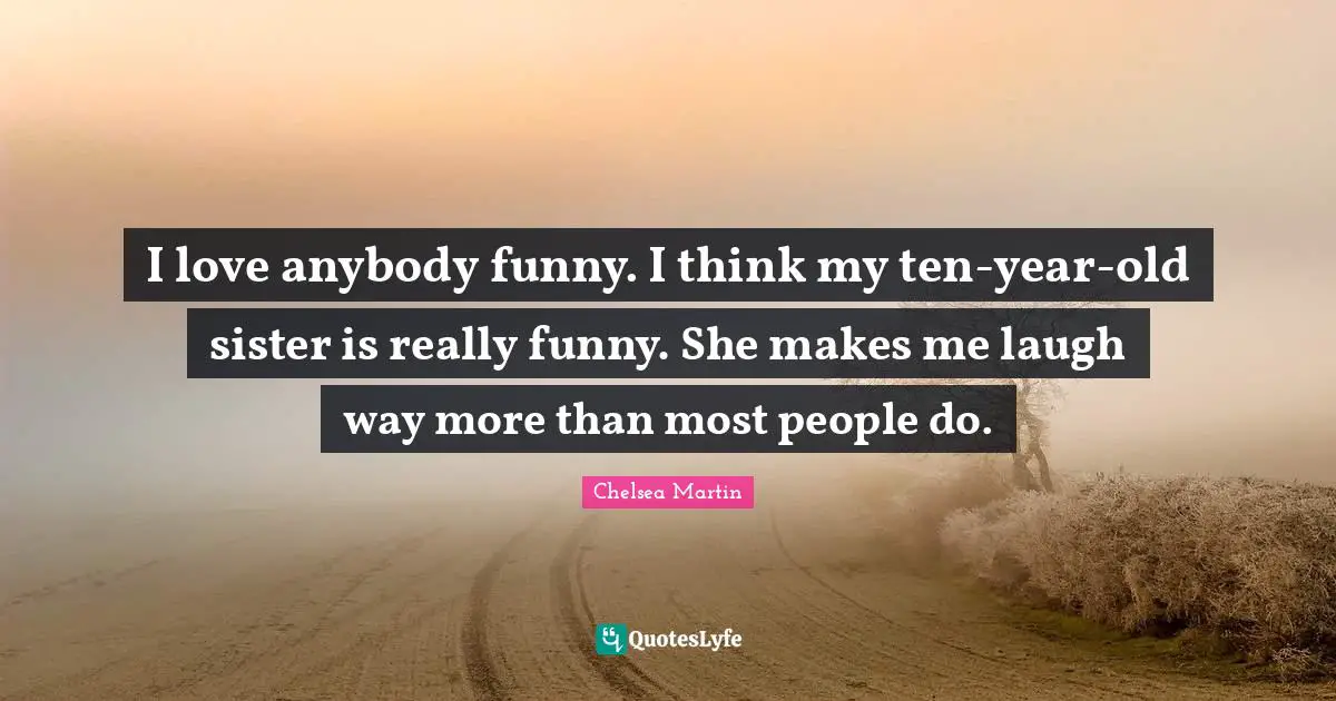 I love anybody funny. I think my ten-year-old sister is really funny. She makes me laugh way more than most people do.