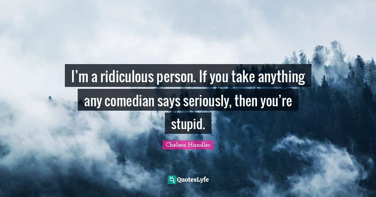 I’m a ridiculous person. If you take anything any comedian says seriously, then you’re stupid.