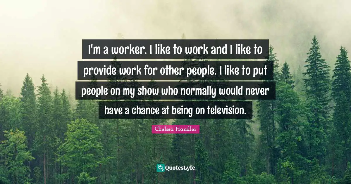 I'm a worker. I like to work and I like to provide work for other people. I like to put people on my show who normally would never have a chance at being on television.
